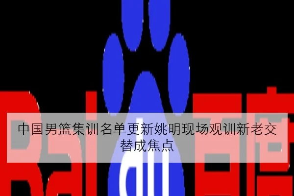 中国男篮集训名单更新姚明现场观训新老交替成焦点